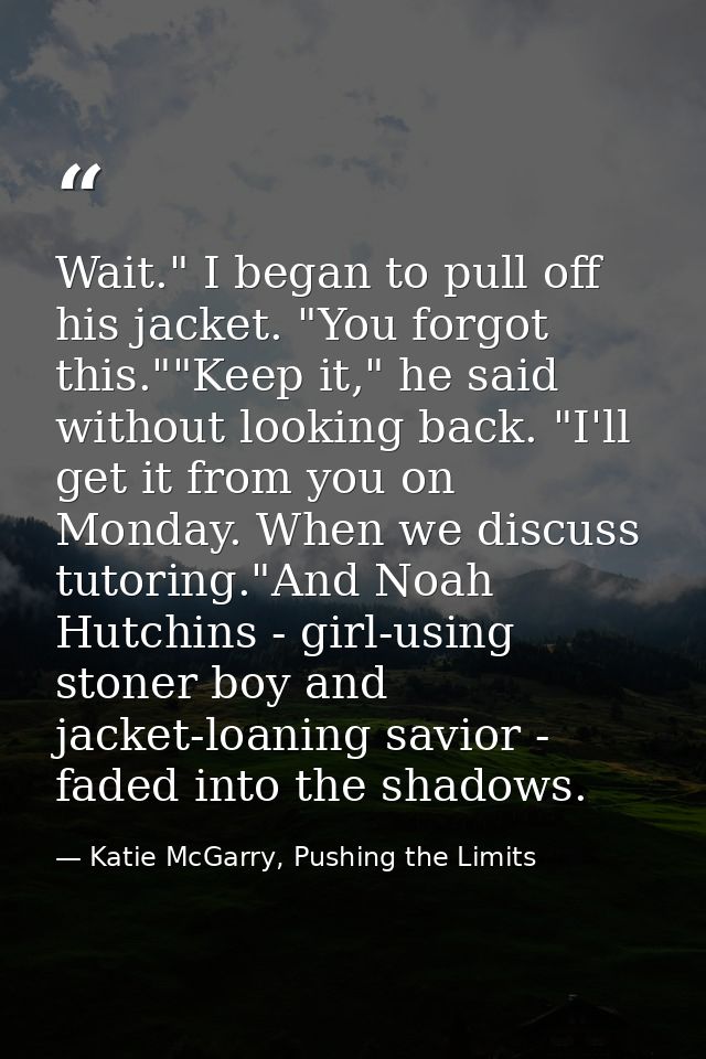 Wait." I began to pull off his jacket. "You forgot this.""Keep it," he said without looking back. "I'll get it from you  — Katie McGarry, Pushing the Limits