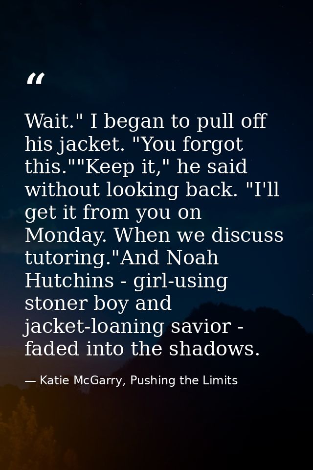 Wait." I began to pull off his jacket. "You forgot this.""Keep it," he said without looking back. "I'll get it from you  — Katie McGarry, Pushing the Limits