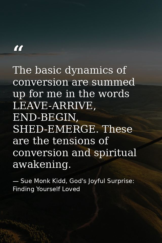 The basic dynamics of conversion are summed up for me in the words LEAVE-ARRIVE, END-BEGIN, SHED-EMERGE. These are the t — Sue Monk Kidd, God's Joyful Surprise: Finding Yourself Loved