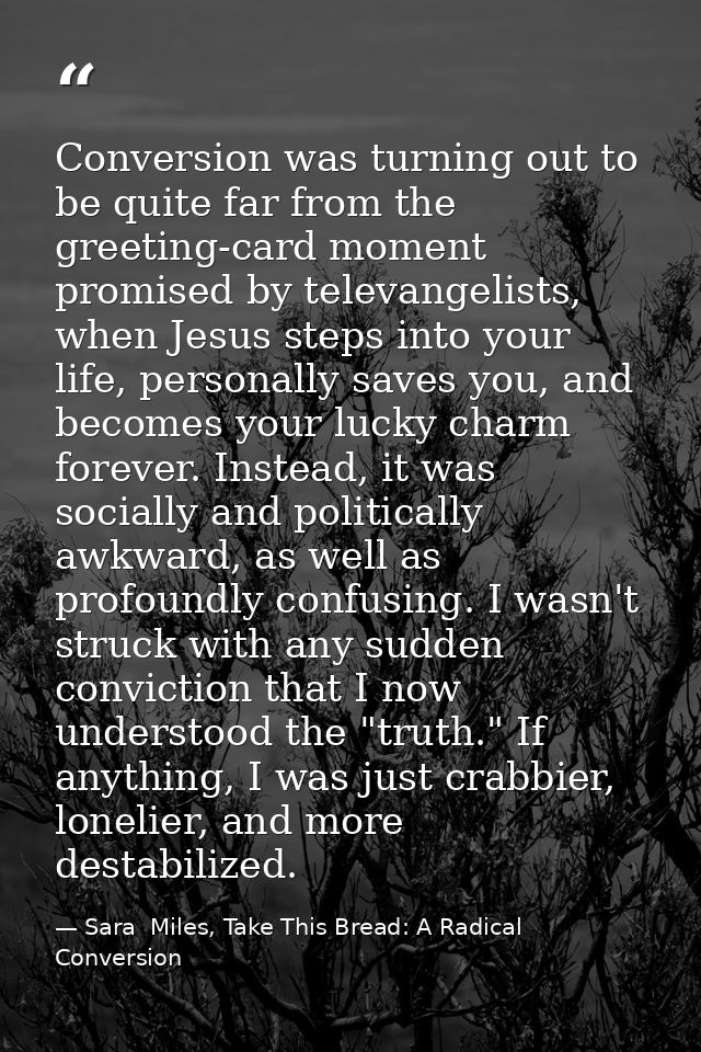 Conversion was turning out to be quite far from the greeting-card moment promised by televangelists, when Jesus steps in — Sara  Miles, Take This Bread: A Radical Conversion