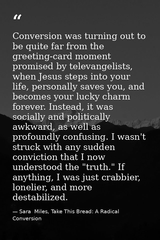 Conversion was turning out to be quite far from the greeting-card moment promised by televangelists, when Jesus steps in — Sara  Miles, Take This Bread: A Radical Conversion