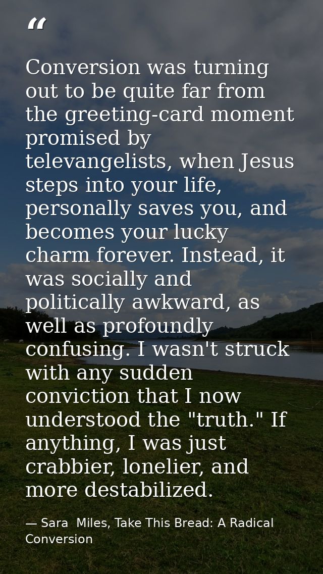 Conversion was turning out to be quite far from the greeting-card moment promised by televangelists, when Jesus steps in — Sara  Miles, Take This Bread: A Radical Conversion