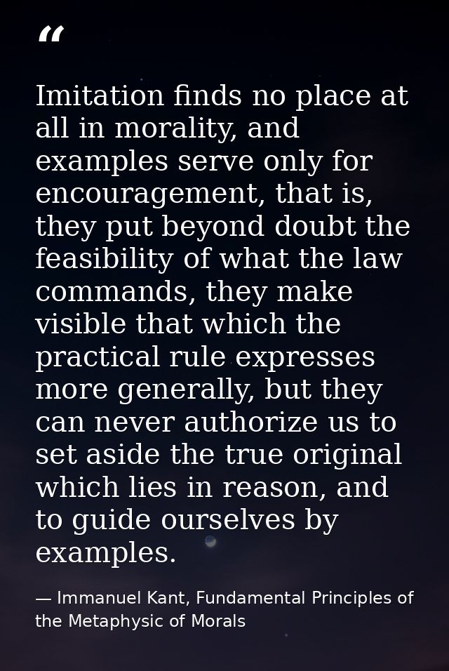 Imitation finds no place at all in morality, and examples serve only for encouragement, that is, they put beyond doubt t — Immanuel Kant, Fundamental Principles of the Metaphysic of Morals