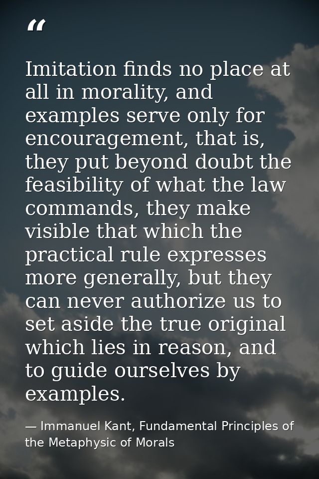 Imitation finds no place at all in morality, and examples serve only for encouragement, that is, they put beyond doubt t — Immanuel Kant, Fundamental Principles of the Metaphysic of Morals