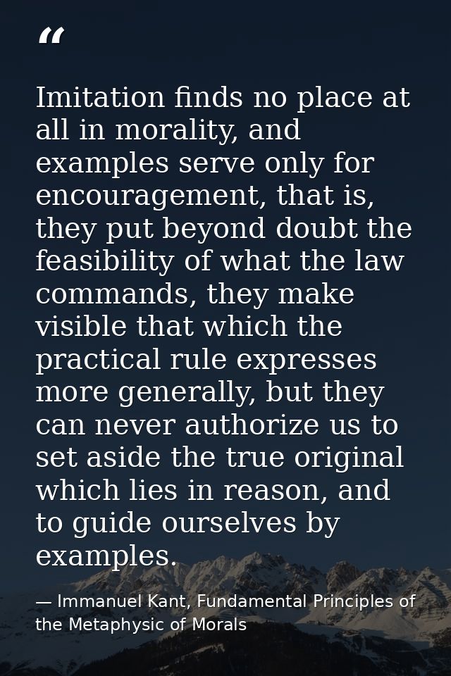 Imitation finds no place at all in morality, and examples serve only for encouragement, that is, they put beyond doubt t — Immanuel Kant, Fundamental Principles of the Metaphysic of Morals