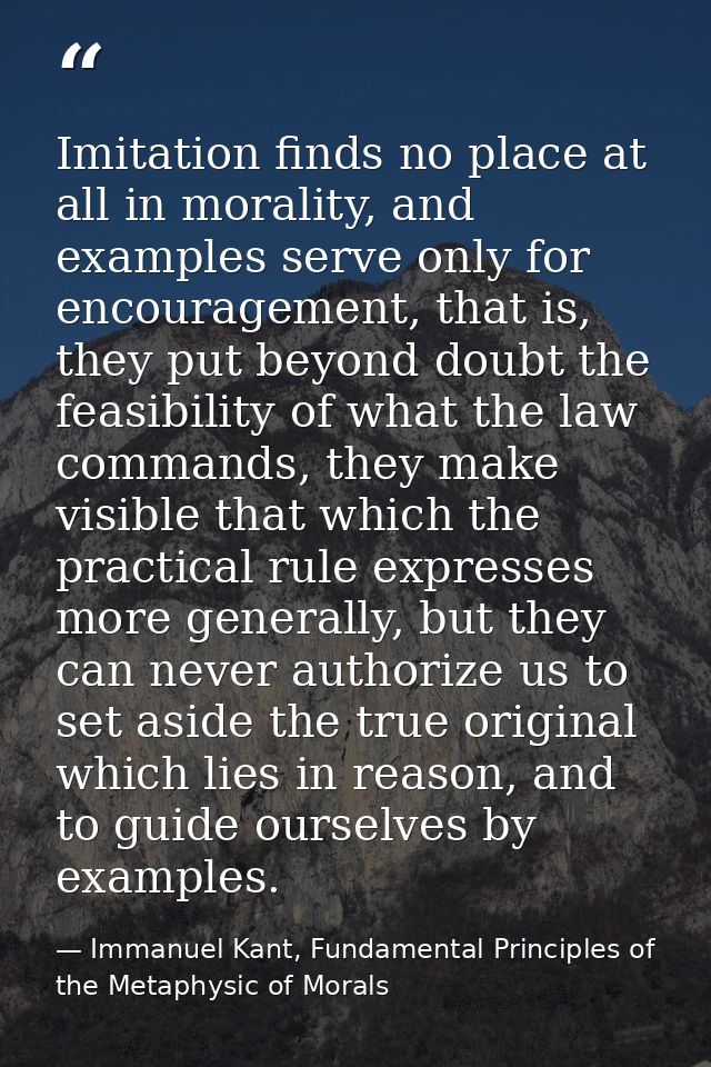 Imitation finds no place at all in morality, and examples serve only for encouragement, that is, they put beyond doubt t — Immanuel Kant, Fundamental Principles of the Metaphysic of Morals