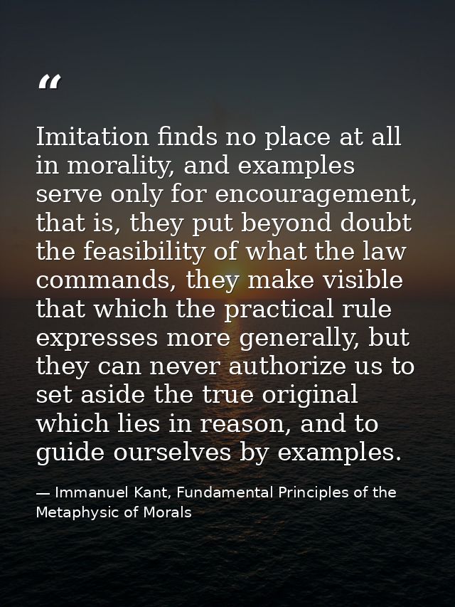 Imitation finds no place at all in morality, and examples serve only for encouragement, that is, they put beyond doubt t — Immanuel Kant, Fundamental Principles of the Metaphysic of Morals