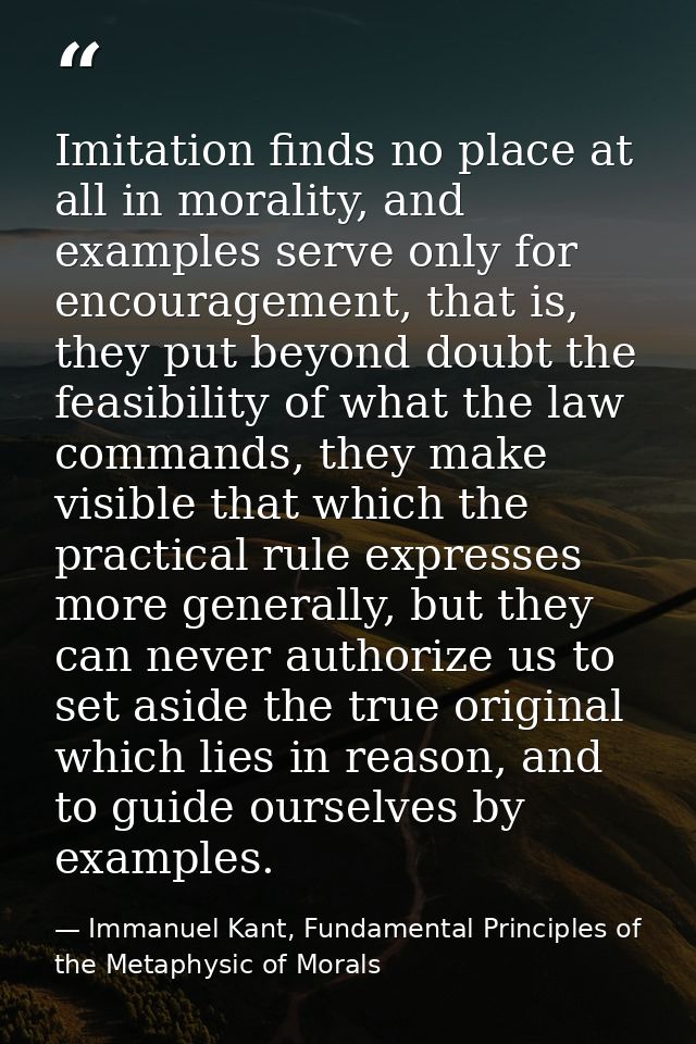 Imitation finds no place at all in morality, and examples serve only for encouragement, that is, they put beyond doubt t — Immanuel Kant, Fundamental Principles of the Metaphysic of Morals