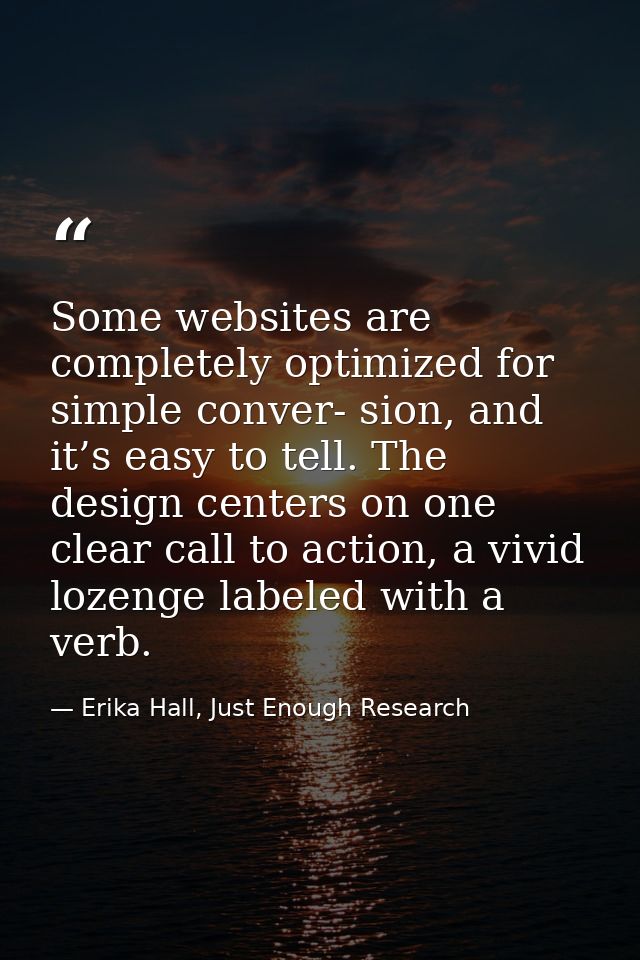 Some websites are completely optimized for simple conver- sion, and it’s easy to tell. The design centers on one clear c — Erika Hall, Just Enough Research