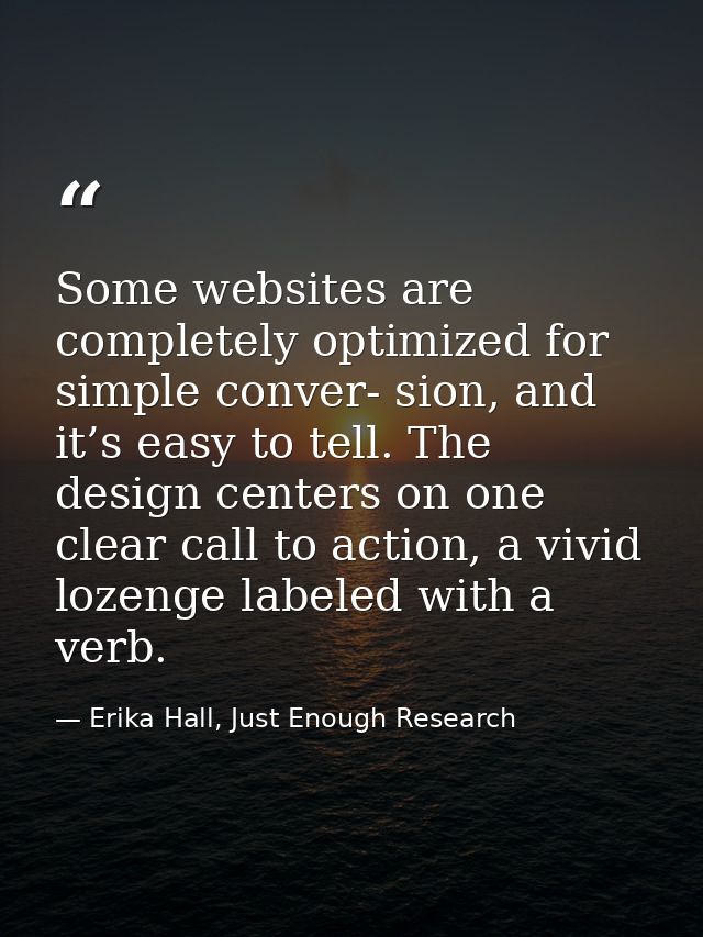 Some websites are completely optimized for simple conver- sion, and it’s easy to tell. The design centers on one clear c — Erika Hall, Just Enough Research