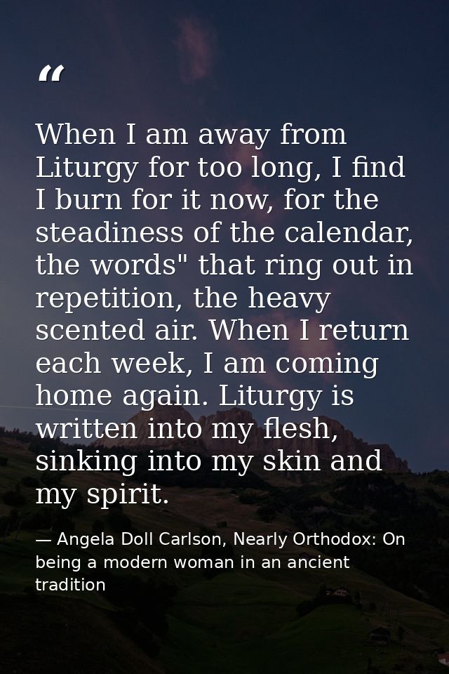 When I am away from Liturgy for too long, I find I burn for it now, for the steadiness of the calendar, the words" that  — Angela Doll Carlson, Nearly Orthodox: On being a modern woman in an ancient tradition