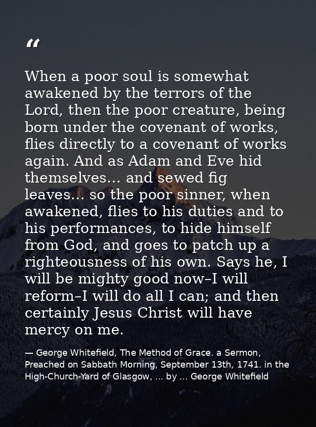 When a poor soul is somewhat awakened by the terrors of the Lord, then the poor creature, being born under the covenant  — George Whitefield, The Method of Grace. a Sermon, Preached on Sabbath Morning, September 13th, 1741. in the High-Church-Yard of Glasgow, ... by ... George Whitefield