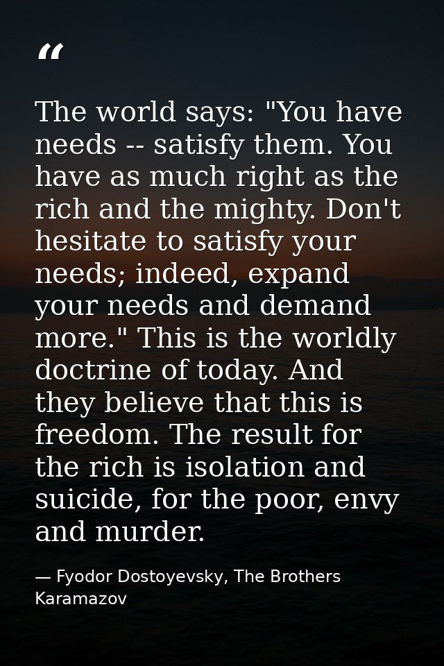 The world says: "You have needs -- satisfy them. You have as much right as the rich and the mighty. Don't hesitate to sa — Fyodor Dostoyevsky, The Brothers Karamazov