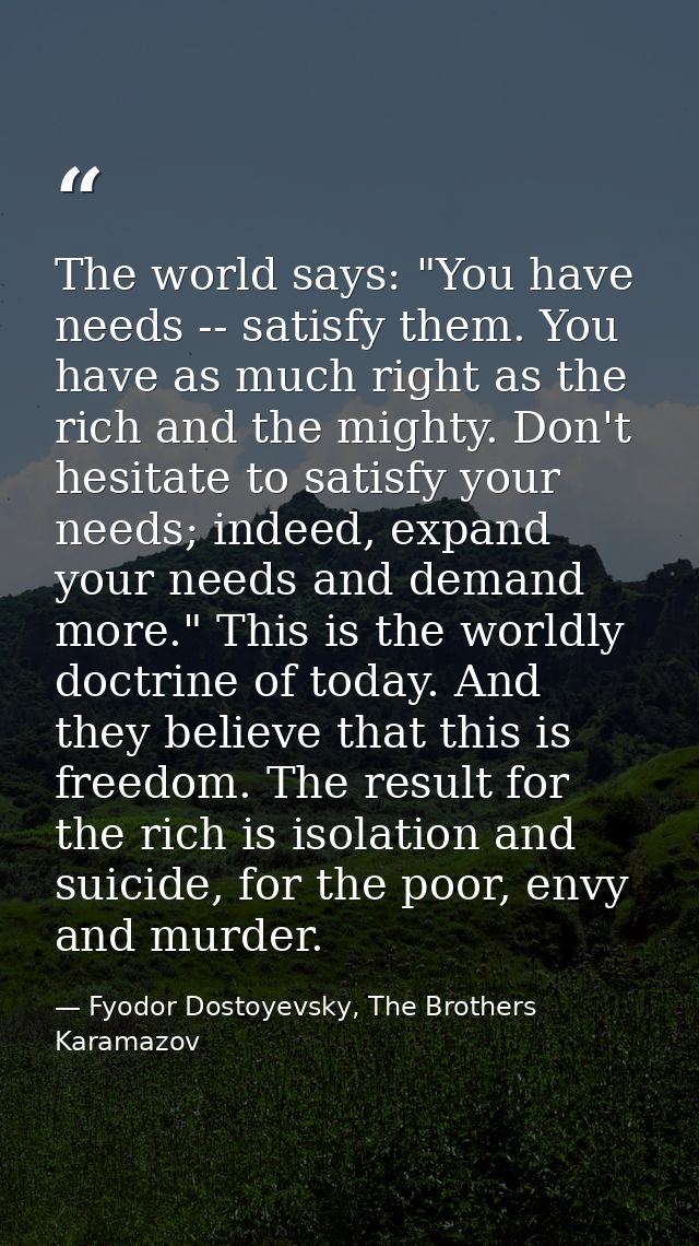 The world says: "You have needs -- satisfy them. You have as much right as the rich and the mighty. Don't hesitate to sa — Fyodor Dostoyevsky, The Brothers Karamazov