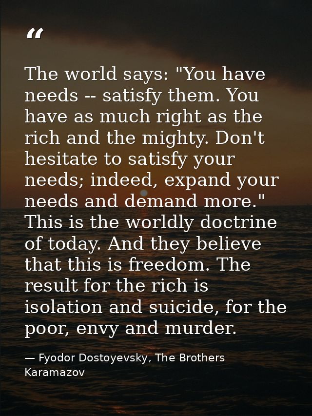 The world says: "You have needs -- satisfy them. You have as much right as the rich and the mighty. Don't hesitate to sa — Fyodor Dostoyevsky, The Brothers Karamazov