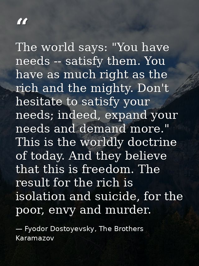 The world says: "You have needs -- satisfy them. You have as much right as the rich and the mighty. Don't hesitate to sa — Fyodor Dostoyevsky, The Brothers Karamazov