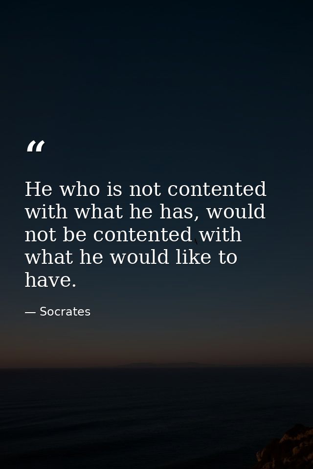 He who is not contented with what he has, would not be contented with what he would like to have. — Socrates