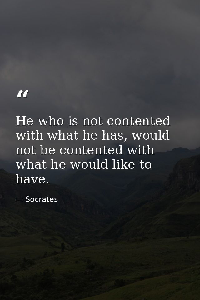 He who is not contented with what he has, would not be contented with what he would like to have. — Socrates