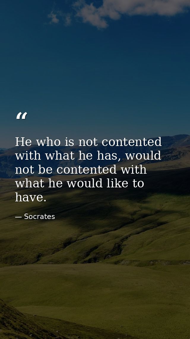 He who is not contented with what he has, would not be contented with what he would like to have. — Socrates