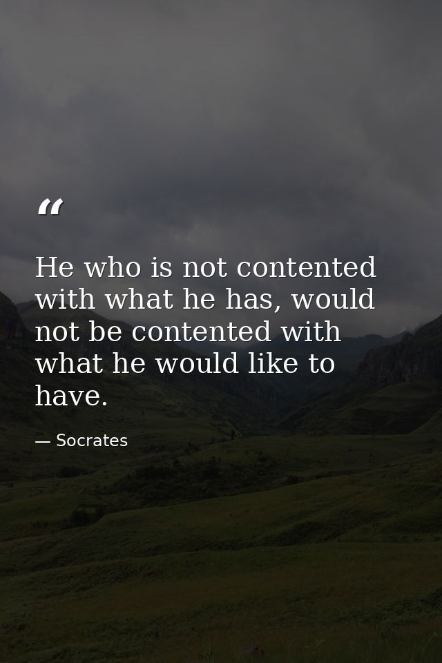 He who is not contented with what he has, would not be contented with what he would like to have. — Socrates