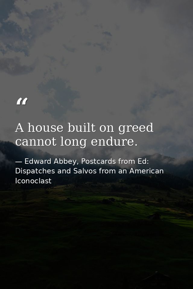 A house built on greed cannot long endure. — Edward Abbey, Postcards from Ed: Dispatches and Salvos from an American Iconoclast