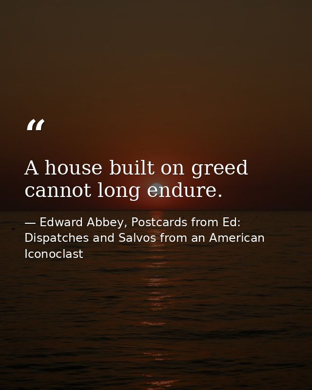 A house built on greed cannot long endure. — Edward Abbey, Postcards from Ed: Dispatches and Salvos from an American Iconoclast