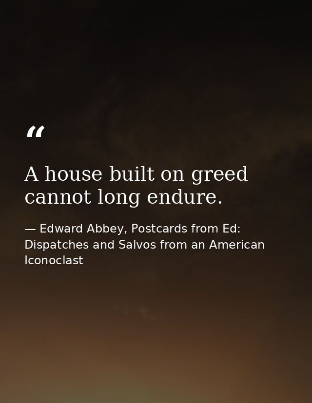 A house built on greed cannot long endure. — Edward Abbey, Postcards from Ed: Dispatches and Salvos from an American Iconoclast