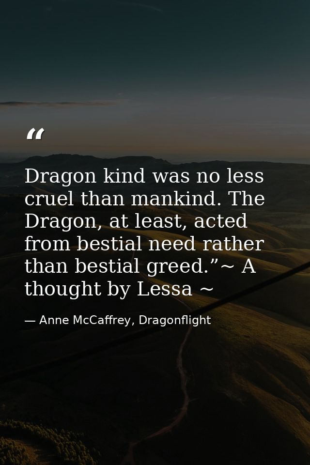 Dragon kind was no less cruel than mankind. The Dragon, at least, acted from bestial need rather than bestial greed.”~ A — Anne McCaffrey, Dragonflight