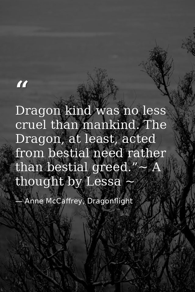 Dragon kind was no less cruel than mankind. The Dragon, at least, acted from bestial need rather than bestial greed.”~ A — Anne McCaffrey, Dragonflight