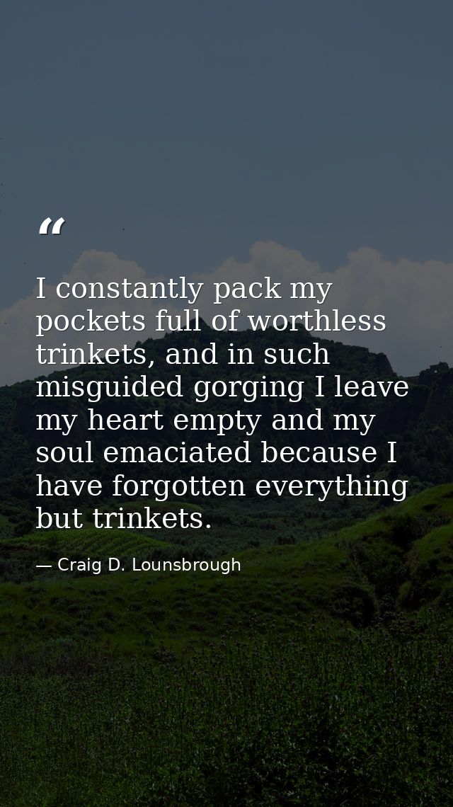 I constantly pack my pockets full of worthless trinkets, and in such misguided gorging I leave my heart empty and my sou — Craig D. Lounsbrough