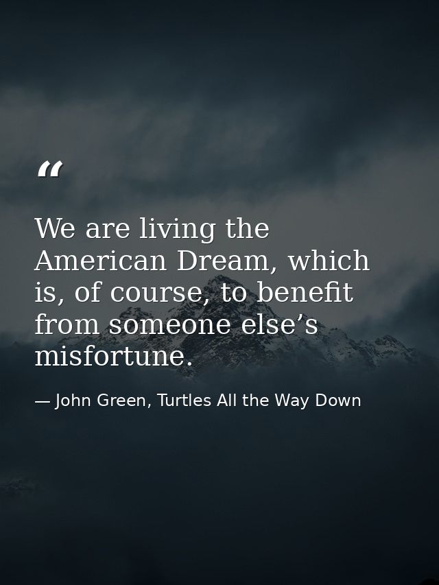 We are living the American Dream, which is, of course, to benefit from someone else’s misfortune. — John Green, Turtles All the Way Down