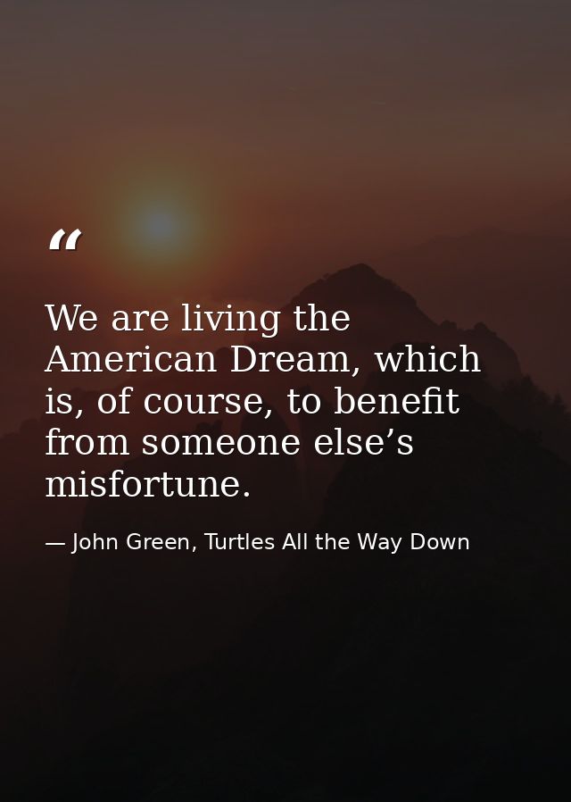 We are living the American Dream, which is, of course, to benefit from someone else’s misfortune. — John Green, Turtles All the Way Down