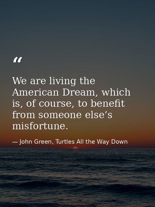We are living the American Dream, which is, of course, to benefit from someone else’s misfortune. — John Green, Turtles All the Way Down