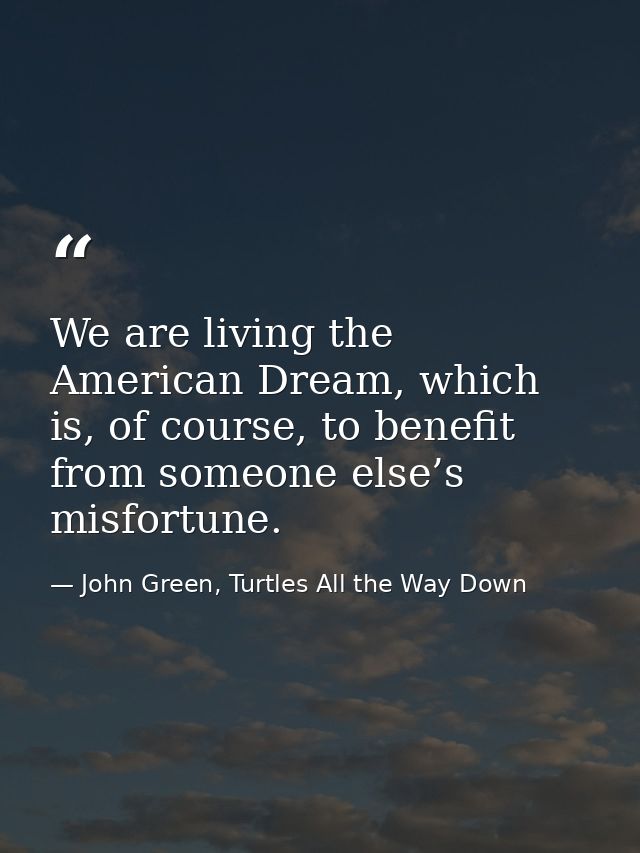 We are living the American Dream, which is, of course, to benefit from someone else’s misfortune. — John Green, Turtles All the Way Down