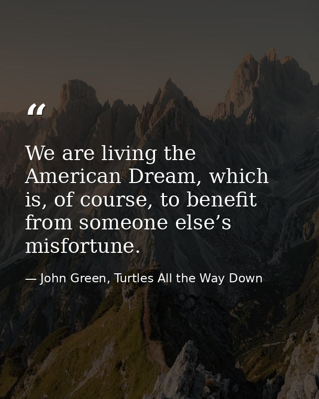 We are living the American Dream, which is, of course, to benefit from someone else’s misfortune. — John Green, Turtles All the Way Down