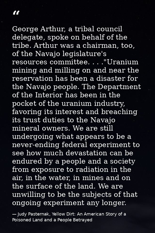 George Arthur, a tribal council delegate, spoke on behalf of the tribe. Arthur was a chairman, too, of the Navajo legisl — Judy Pasternak, Yellow Dirt: An American Story of a Poisoned Land and a People Betrayed