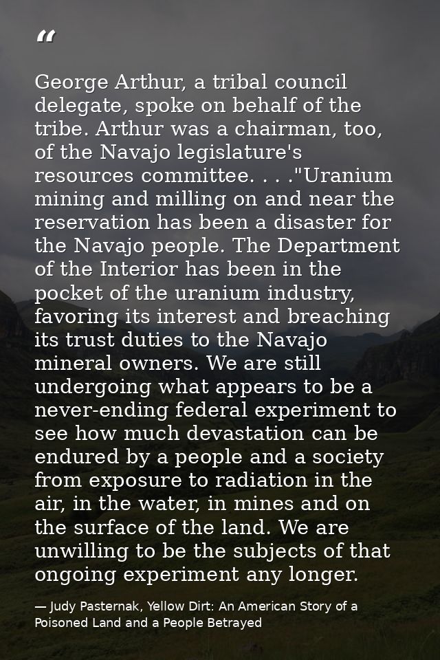 George Arthur, a tribal council delegate, spoke on behalf of the tribe. Arthur was a chairman, too, of the Navajo legisl — Judy Pasternak, Yellow Dirt: An American Story of a Poisoned Land and a People Betrayed