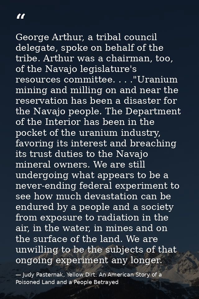 George Arthur, a tribal council delegate, spoke on behalf of the tribe. Arthur was a chairman, too, of the Navajo legisl — Judy Pasternak, Yellow Dirt: An American Story of a Poisoned Land and a People Betrayed
