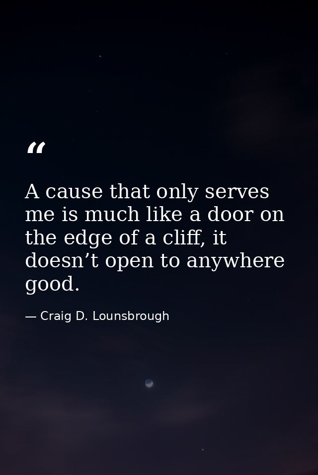 A cause that only serves me is much like a door on the edge of a cliff, it doesn’t open to anywhere good. — Craig D. Lounsbrough