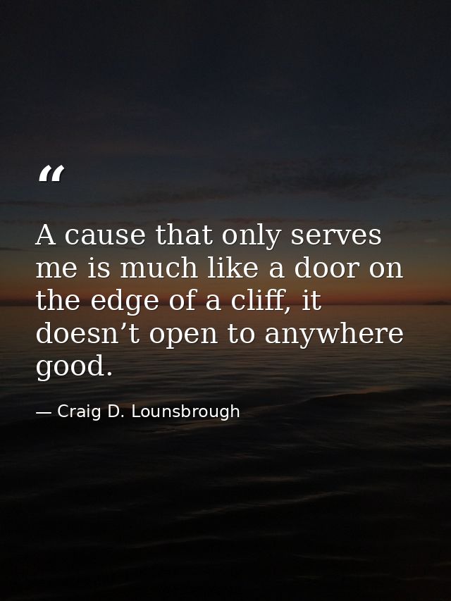 A cause that only serves me is much like a door on the edge of a cliff, it doesn’t open to anywhere good. — Craig D. Lounsbrough