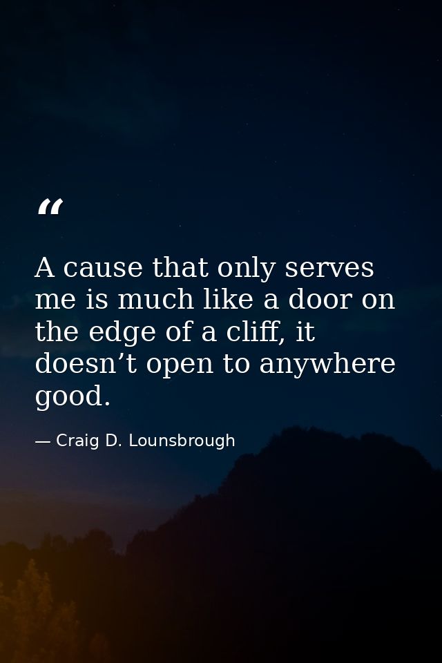 A cause that only serves me is much like a door on the edge of a cliff, it doesn’t open to anywhere good. — Craig D. Lounsbrough