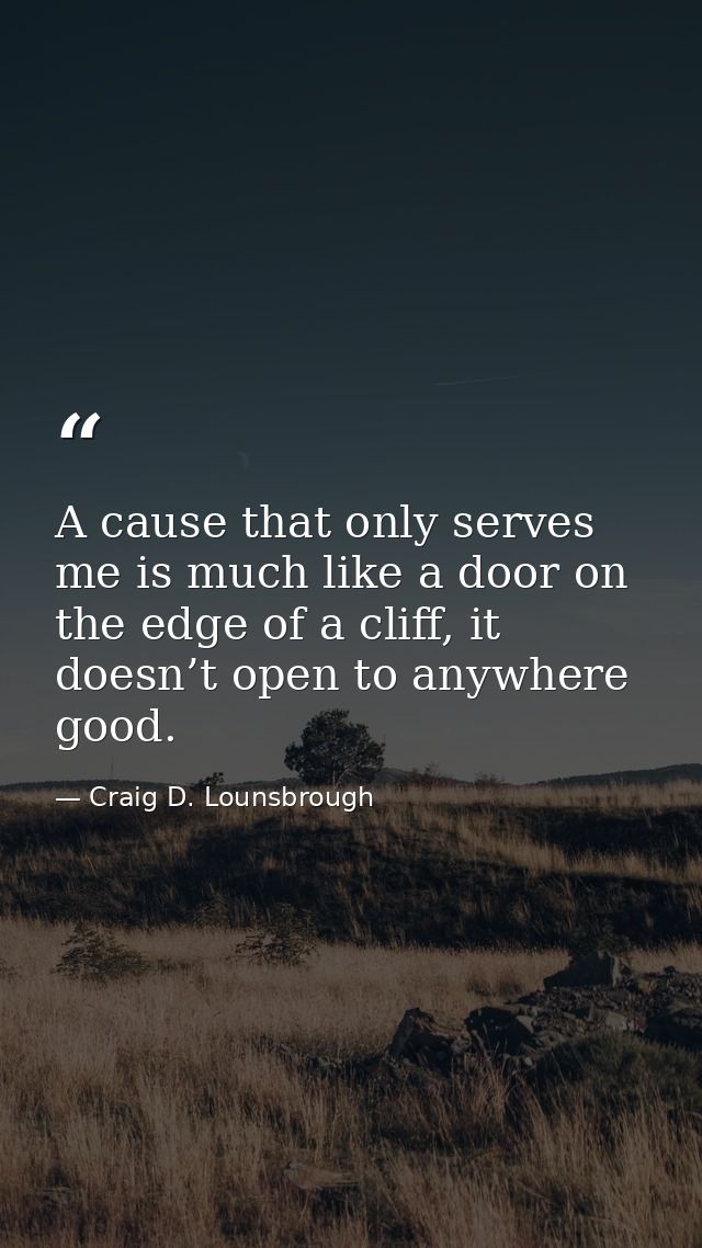 A cause that only serves me is much like a door on the edge of a cliff, it doesn’t open to anywhere good. — Craig D. Lounsbrough