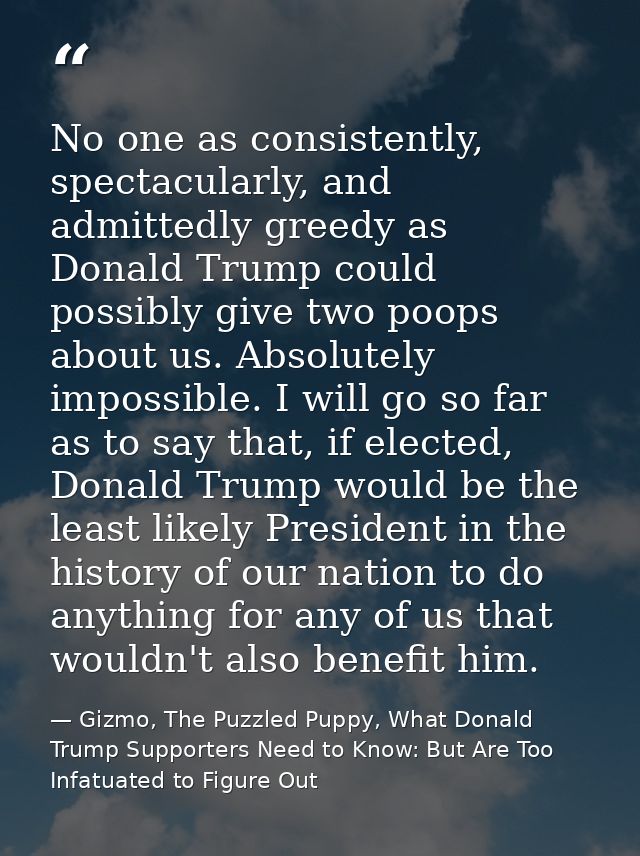 No one as consistently, spectacularly, and admittedly greedy as Donald Trump could possibly give two poops about us. Abs — Gizmo, The Puzzled Puppy, What Donald Trump Supporters Need to Know: But Are Too Infatuated to Figure Out