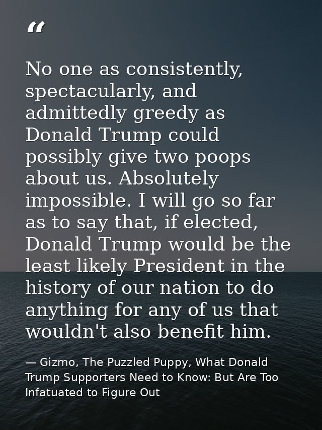 No one as consistently, spectacularly, and admittedly greedy as Donald Trump could possibly give two poops about us. Abs — Gizmo, The Puzzled Puppy, What Donald Trump Supporters Need to Know: But Are Too Infatuated to Figure Out