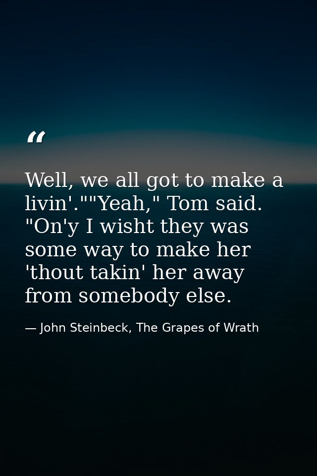 Well, we all got to make a livin'.""Yeah," Tom said. "On'y I wisht they was some way to make her 'thout takin' her away  — John Steinbeck, The Grapes of Wrath