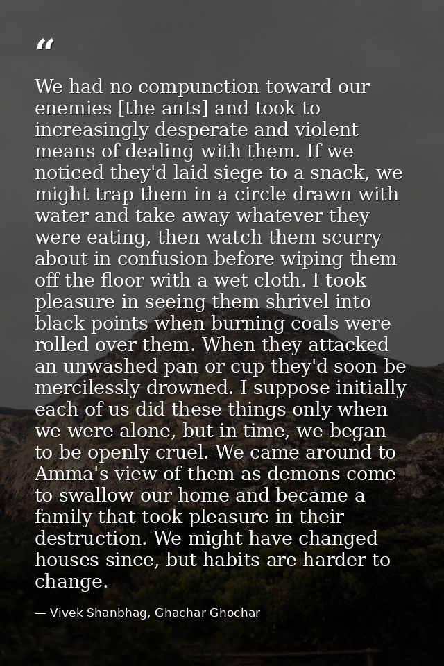 We had no compunction toward our enemies [the ants] and took to increasingly desperate and violent means of dealing with — Vivek Shanbhag, Ghachar Ghochar