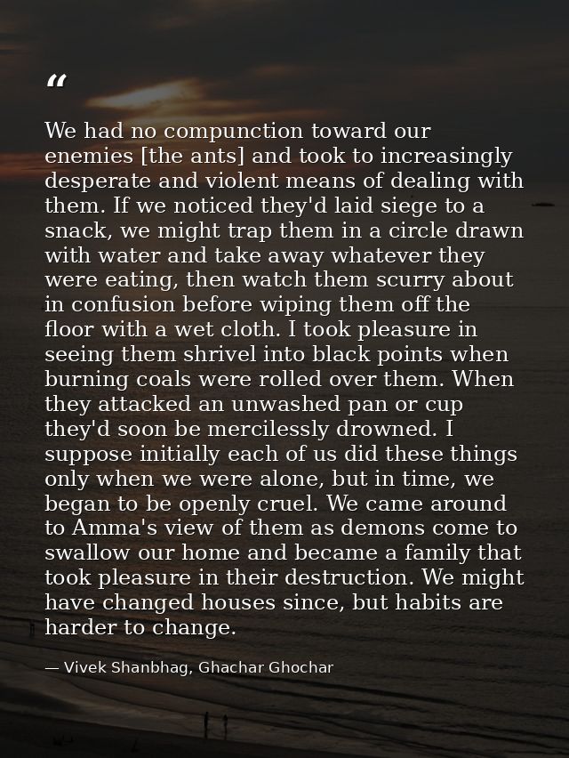 We had no compunction toward our enemies [the ants] and took to increasingly desperate and violent means of dealing with — Vivek Shanbhag, Ghachar Ghochar