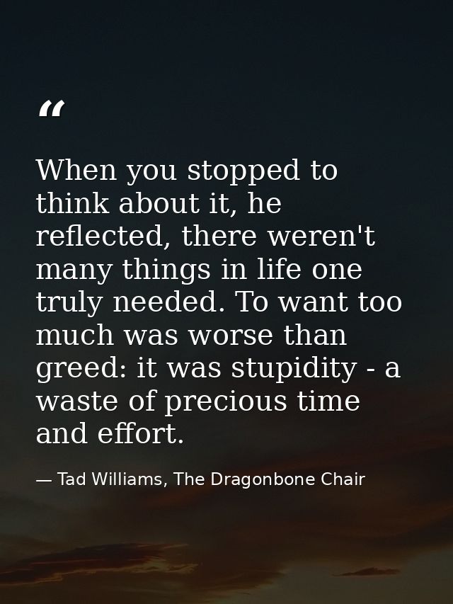 When you stopped to think about it, he reflected, there weren't many things in life one truly needed. To want too much w — Tad Williams, The Dragonbone Chair