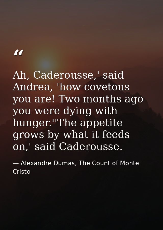 Ah, Caderousse,' said Andrea, 'how covetous you are! Two months ago you were dying with hunger.''The appetite grows by w — Alexandre Dumas, The Count of Monte Cristo