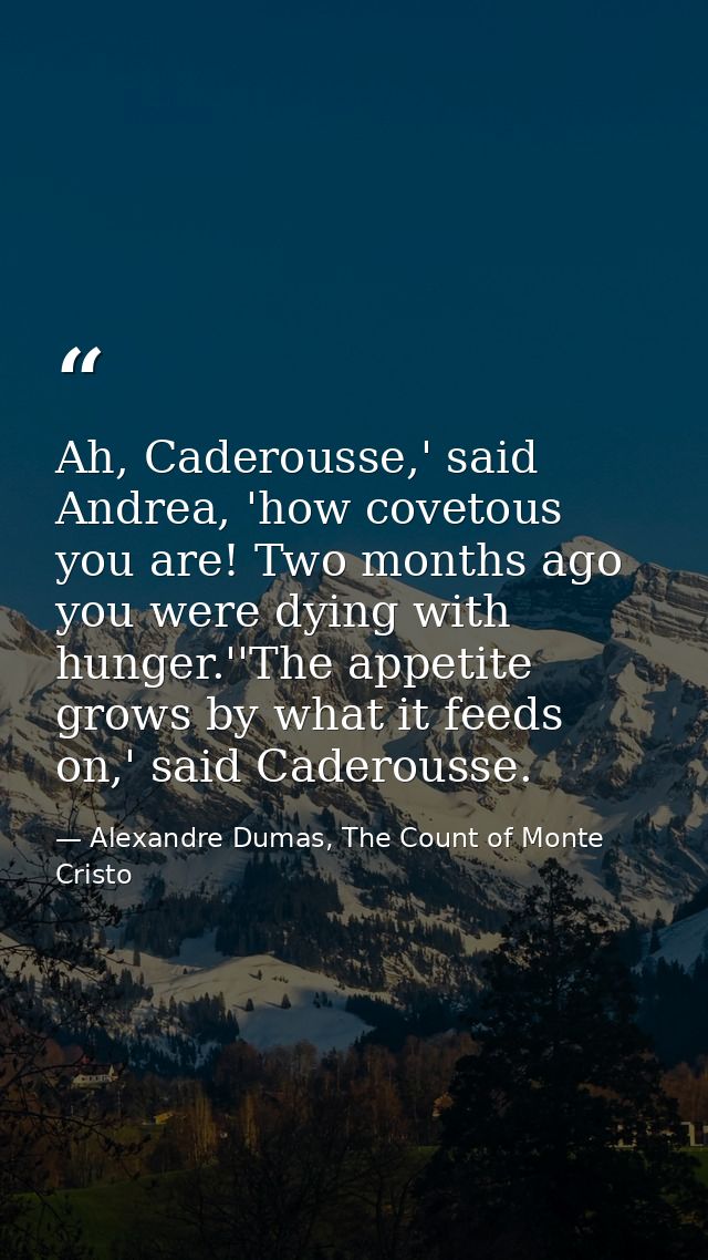 Ah, Caderousse,' said Andrea, 'how covetous you are! Two months ago you were dying with hunger.''The appetite grows by w — Alexandre Dumas, The Count of Monte Cristo